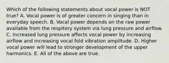 Which of the following statements about vocal power is NOT true? A. Vocal power is of greater concern in singing than in everyday speech. B. Vocal power depends on the raw power available from the respitory system via lung pressure and airflow. C. Increased lung pressure affects vocal power by increasing airflow and increasing vocal fold vibration amplitude. D. Higher vocal power will lead to stronger development of the upper harmonics. E. All of the above are true.