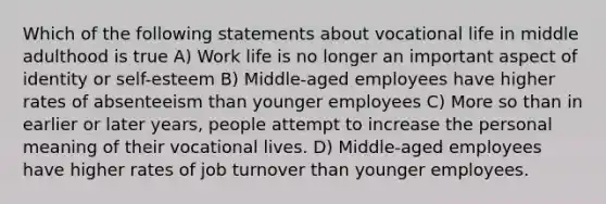 Which of the following statements about vocational life in middle adulthood is true A) Work life is no longer an important aspect of identity or self-esteem B) Middle-aged employees have higher rates of absenteeism than younger employees C) More so than in earlier or later years, people attempt to increase the personal meaning of their vocational lives. D) Middle-aged employees have higher rates of job turnover than younger employees.