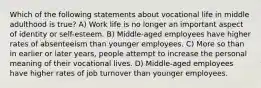 Which of the following statements about vocational life in middle adulthood is true? A) Work life is no longer an important aspect of identity or self-esteem. B) Middle-aged employees have higher rates of absenteeism than younger employees. C) More so than in earlier or later years, people attempt to increase the personal meaning of their vocational lives. D) Middle-aged employees have higher rates of job turnover than younger employees.