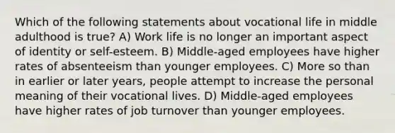 Which of the following statements about vocational life in middle adulthood is true? A) Work life is no longer an important aspect of identity or self-esteem. B) Middle-aged employees have higher rates of absenteeism than younger employees. C) More so than in earlier or later years, people attempt to increase the personal meaning of their vocational lives. D) Middle-aged employees have higher rates of job turnover than younger employees.