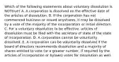 Which of the following statements about voluntary dissolution is NOT​true? A. A corporation is dissolved on the effective date of the articles of dissolution. B. If the corporation has not commenced business or issued any​shares, it may be dissolved by a vote of the majority of the incorporators or initial directors. C. For a voluntary dissolution to be​ effective, articles of dissolution must be filed with the secretary of state of the state of incorporation. D. A corporation cannot be voluntarily dissolved. E. A corporation can be voluntarily dissolved if the board of directors recommends dissolution and a majority of shares entitled to vote​ (or a greater​ number, if required by the articles of incorporation or​ bylaws) votes for dissolution as well.