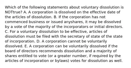 Which of the following statements about voluntary dissolution is NOT​true? A. A corporation is dissolved on the effective date of the articles of dissolution. B. If the corporation has not commenced business or issued any​shares, it may be dissolved by a vote of the majority of the incorporators or initial directors. C. For a voluntary dissolution to be​ effective, articles of dissolution must be filed with the secretary of state of the state of incorporation. D. A corporation cannot be voluntarily dissolved. E. A corporation can be voluntarily dissolved if the board of directors recommends dissolution and a majority of shares entitled to vote​ (or a greater​ number, if required by the articles of incorporation or​ bylaws) votes for dissolution as well.