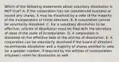 Which of the following statements about voluntary dissolution is NOT​ true? A. If the corporation has not commenced business or issued any​ shares, it may be dissolved by a vote of the majority of the incorporators or initial directors. B. A corporation cannot be voluntarily dissolved. C. For a voluntary dissolution to be​ effective, articles of dissolution must be filed with the secretary of state of the state of incorporation. D. A corporation is dissolved on the effective date of the articles of dissolution. E. A corporation can be voluntarily dissolved if the board of directors recommends dissolution and a majority of shares entitled to vote​ (or a greater​ number, if required by the articles of incorporation or​bylaws) votes for dissolution as well.