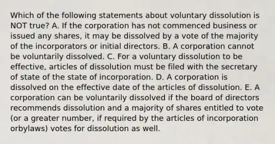 Which of the following statements about voluntary dissolution is NOT​ true? A. If the corporation has not commenced business or issued any​ shares, it may be dissolved by a vote of the majority of the incorporators or initial directors. B. A corporation cannot be voluntarily dissolved. C. For a voluntary dissolution to be​ effective, articles of dissolution must be filed with the secretary of state of the state of incorporation. D. A corporation is dissolved on the effective date of the articles of dissolution. E. A corporation can be voluntarily dissolved if the board of directors recommends dissolution and a majority of shares entitled to vote​ (or a greater​ number, if required by the articles of incorporation or​bylaws) votes for dissolution as well.