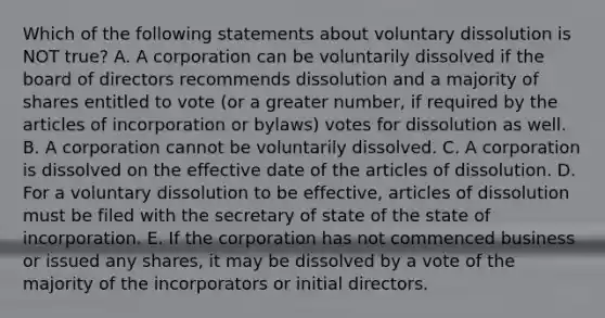 Which of the following statements about voluntary dissolution is NOT​ true? A. A corporation can be voluntarily dissolved if the board of directors recommends dissolution and a majority of shares entitled to vote​ (or a greater​ number, if required by the articles of incorporation or​ bylaws) votes for dissolution as well. B. A corporation cannot be voluntarily dissolved. C. A corporation is dissolved on the effective date of the articles of dissolution. D. For a voluntary dissolution to be​ effective, articles of dissolution must be filed with the secretary of state of the state of incorporation. E. If the corporation has not commenced business or issued any​ shares, it may be dissolved by a vote of the majority of the incorporators or initial directors.