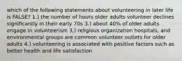 which of the following statements about volunteering in later life is FALSE? 1.) the number of hours older adults volunteer declines significantly in their early 70s 3.) about 40% of older adults engage in volunteerism 3,) religious organization hospitals, and environmental groups are common volunteer outlets for older adults 4.) volunteering is associated with positive factors such as better health and life satisfaction