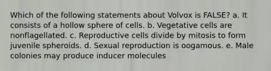 Which of the following statements about Volvox is FALSE? a. It consists of a hollow sphere of cells. b. Vegetative cells are nonflagellated. c. Reproductive cells divide by mitosis to form juvenile spheroids. d. Sexual reproduction is oogamous. e. Male colonies may produce inducer molecules