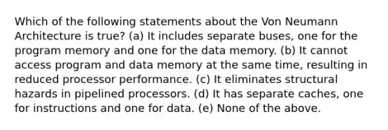 Which of the following statements about the Von Neumann Architecture is true? (a) It includes separate buses, one for the program memory and one for the data memory. (b) It cannot access program and data memory at the same time, resulting in reduced processor performance. (c) It eliminates structural hazards in pipelined processors. (d) It has separate caches, one for instructions and one for data. (e) None of the above.