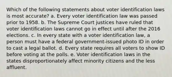 Which of the following statements about voter identification laws is most accurate? a. Every voter identification law was passed prior to 1958. b. The Supreme Court justices have ruled that voter identification laws cannot go in effect until after the 2016 elections. c. In every state with a voter identification law, a person must have a federal government-issued photo ID in order to cast a legal ballot. d. Every state requires all voters to show ID before voting at the polls. e. Voter identification laws in the states disproportionately affect minority citizens and the less affluent.