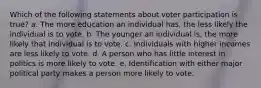 Which of the following statements about voter participation is true? a. The more education an individual has, the less likely the individual is to vote. b. The younger an individual is, the more likely that individual is to vote. c. Individuals with higher incomes are less likely to vote. d. A person who has little interest in politics is more likely to vote. e. Identification with either major political party makes a person more likely to vote.