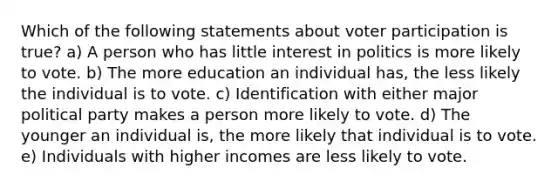 Which of the following statements about voter participation is true? a) A person who has little interest in politics is more likely to vote. b) The more education an individual has, the less likely the individual is to vote. c) Identification with either major political party makes a person more likely to vote. d) The younger an individual is, the more likely that individual is to vote. e) Individuals with higher incomes are less likely to vote.