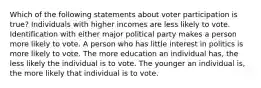 Which of the following statements about voter participation is true? Individuals with higher incomes are less likely to vote. Identification with either major political party makes a person more likely to vote. A person who has little interest in politics is more likely to vote. The more education an individual has, the less likely the individual is to vote. The younger an individual is, the more likely that individual is to vote.