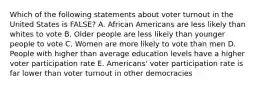 Which of the following statements about voter turnout in the United States is FALSE? A. African Americans are less likely than whites to vote B. Older people are less likely than younger people to vote C. Women are more likely to vote than men D. People with higher than average education levels have a higher voter participation rate E. Americans' voter participation rate is far lower than voter turnout in other democracies