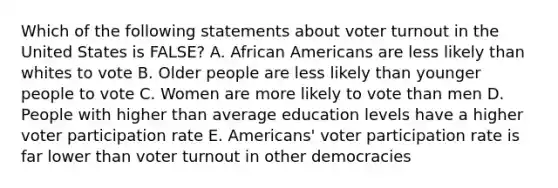 Which of the following statements about voter turnout in the United States is FALSE? A. African Americans are less likely than whites to vote B. Older people are less likely than younger people to vote C. Women are more likely to vote than men D. People with higher than average education levels have a higher voter participation rate E. Americans' voter participation rate is far lower than voter turnout in other democracies