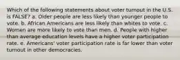 Which of the following statements about voter turnout in the U.S. is FALSE? a. Older people are less likely than younger people to vote. b. African Americans are less likely than whites to vote. c. Women are more likely to vote than men. d. People with higher than average education levels have a higher voter participation rate. e. Americans' voter participation rate is far lower than voter turnout in other democracies.