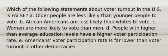 Which of the following statements about voter turnout in the U.S. is FALSE? a. Older people are less likely than younger people to vote. b. African Americans are less likely than whites to vote. c. Women are more likely to vote than men. d. People with higher than average education levels have a higher voter participation rate. e. Americans' voter participation rate is far lower than voter turnout in other democracies.