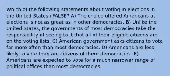 Which of the following statements about voting in elections in the United States i FALSE? A) The choice offered Americans at elections is not as great as in other democracies. B) Unlike the United States, the governments of most democracies take the responsibility of seeing to it that all of their eligible citizens are on the voting lists. C) American government asks citizens to vote far more often than most democracies. D) Americans are less likely to vote than are citizens of there democracies. E) Americans are expected to vote for a much narrower range of political offices than most democracies.