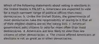 Which of the following statements about voting in elections in the United States is FALSE? a. Americans are expected to vote for a much narrower range of political offices than most democracies. b. Unlike the United States, the governments of most democracies take the responsibility of seeing to it that all of their eligible citizens are on the voting lists. c. American government asks citizens to vote far more often than most democracies. d. Americans are less likely to vote than are citizens of other democracies. e. The choice offered Americans at elections is not as great as in other democracies.