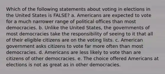 Which of the following statements about voting in elections in the United States is FALSE? a. Americans are expected to vote for a much narrower range of political offices than most democracies. b. Unlike the United States, the governments of most democracies take the responsibility of seeing to it that all of their eligible citizens are on the voting lists. c. American government asks citizens to vote far more often than most democracies. d. Americans are less likely to vote than are citizens of other democracies. e. The choice offered Americans at elections is not as great as in other democracies.