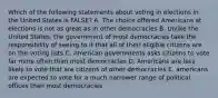 Which of the following statements about voting in elections in the United States is FALSE? A. The choice offered Americans at elections is not as great as in other democracies B. Unlike the United States, the government of most democracies take the responsibility of seeing to it that all of their eligible citizens are on the voting lists C. American governments asks citizens to vote far more often than most democracies D. Americans are less likely to vote that are citizens of other democracies E. americans are expected to vote for a much narrower range of political offices than most democracies