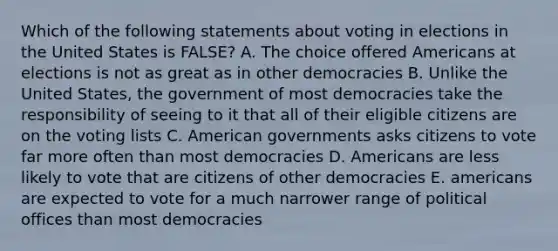 Which of the following statements about voting in elections in the United States is FALSE? A. The choice offered Americans at elections is not as great as in other democracies B. Unlike the United States, the government of most democracies take the responsibility of seeing to it that all of their eligible citizens are on the voting lists C. American governments asks citizens to vote far more often than most democracies D. Americans are less likely to vote that are citizens of other democracies E. americans are expected to vote for a much narrower range of political offices than most democracies