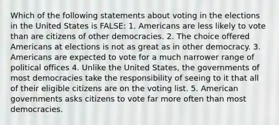 Which of the following statements about voting in the elections in the United States is FALSE: 1. Americans are less likely to vote than are citizens of other democracies. 2. The choice offered Americans at elections is not as great as in other democracy. 3. Americans are expected to vote for a much narrower range of political offices 4. Unlike the United States, the governments of most democracies take the responsibility of seeing to it that all of their eligible citizens are on the voting list. 5. American governments asks citizens to vote far more often than most democracies.