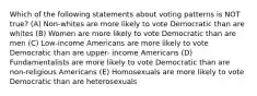 Which of the following statements about voting patterns is NOT true? (A) Non-whites are more likely to vote Democratic than are whites (B) Women are more likely to vote Democratic than are men (C) Low-income Americans are more likely to vote Democratic than are upper- income Americans (D) Fundamentalists are more likely to vote Democratic than are non-religious Americans (E) Homosexuals are more likely to vote Democratic than are heterosexuals