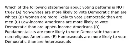 Which of the following statements about voting patterns is NOT true? (A) Non-whites are more likely to vote Democratic than are whites (B) Women are more likely to vote Democratic than are men (C) Low-income Americans are more likely to vote Democratic than are upper- income Americans (D) Fundamentalists are more likely to vote Democratic than are non-religious Americans (E) Homosexuals are more likely to vote Democratic than are heterosexuals