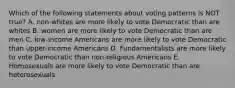 Which of the following statements about voting patterns is NOT true? A. non-whites are more likely to vote Democratic than are whites B. women are more likely to vote Democratic than are men C. low-income Americans are more likely to vote Democratic than upper-income Americans D. Fundamentalists are more likely to vote Democratic than non-religious Americans E. Homosexuals are more likely to vote Democratic than are heterosexuals