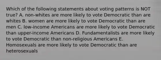 Which of the following statements about voting patterns is NOT true? A. non-whites are more likely to vote Democratic than are whites B. women are more likely to vote Democratic than are men C. low-income Americans are more likely to vote Democratic than upper-income Americans D. Fundamentalists are more likely to vote Democratic than non-religious Americans E. Homosexuals are more likely to vote Democratic than are heterosexuals