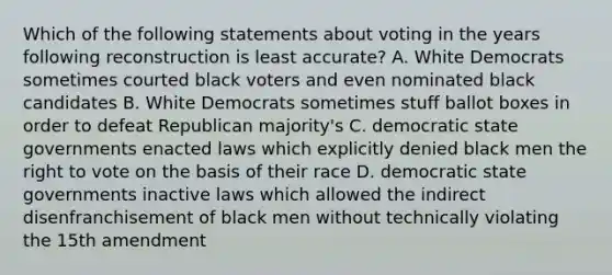 Which of the following statements about voting in the years following reconstruction is least accurate? A. White Democrats sometimes courted black voters and even nominated black candidates B. White Democrats sometimes stuff ballot boxes in order to defeat Republican majority's C. democratic state governments enacted laws which explicitly denied black men the right to vote on the basis of their race D. democratic state governments inactive laws which allowed the indirect disenfranchisement of black men without technically violating the 15th amendment