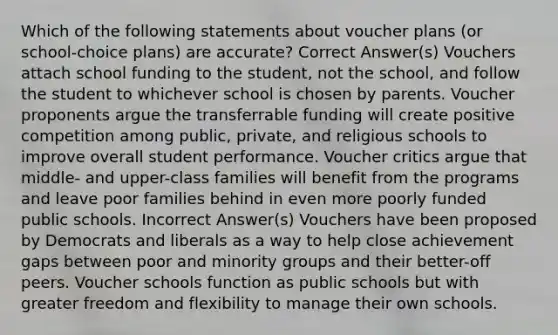 Which of the following statements about voucher plans (or school-choice plans) are accurate? Correct Answer(s) Vouchers attach school funding to the student, not the school, and follow the student to whichever school is chosen by parents. Voucher proponents argue the transferrable funding will create positive competition among public, private, and religious schools to improve overall student performance. Voucher critics argue that middle- and upper-class families will benefit from the programs and leave poor families behind in even more poorly funded public schools. Incorrect Answer(s) Vouchers have been proposed by Democrats and liberals as a way to help close achievement gaps between poor and minority groups and their better-off peers. Voucher schools function as public schools but with greater freedom and flexibility to manage their own schools.