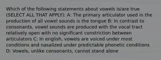 Which of the following statements about vowels is/are true (SELECT ALL THAT APPLY): A: The primary articulator used in the production of all vowel sounds is the tongue B: In contrast to consonants, vowel sounds are produced with the vocal tract relatively open with no significant constriction between articulators C: In english, vowels are voiced under most conditions and nasalized under predictable phonetic conditions D: Vowels, unlike consonants, cannot stand alone