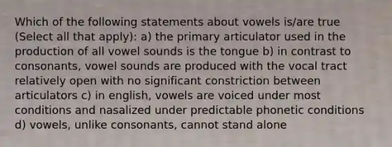 Which of the following statements about vowels is/are true (Select all that apply): a) the primary articulator used in the production of all vowel sounds is the tongue b) in contrast to consonants, vowel sounds are produced with the vocal tract relatively open with no significant constriction between articulators c) in english, vowels are voiced under most conditions and nasalized under predictable phonetic conditions d) vowels, unlike consonants, cannot stand alone