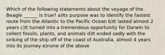 Which of the following statements about the voyage of the Beagle ______ is true? a)Its purpose was to identify the fastest route from the Atlantic to the Pacific Ocean b)It lasted almost 2 years c)It turned into a tremendous opportunity for Darwin to collect fossils, plants, and animals d)It ended sadly with the sinking of the ship off of the coast of Australia, almost 4 years into its journey e)none of the above