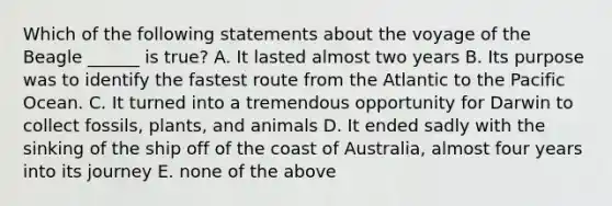 Which of the following statements about the voyage of the Beagle ______ is true? A. It lasted almost two years B. Its purpose was to identify the fastest route from the Atlantic to the Pacific Ocean. C. It turned into a tremendous opportunity for Darwin to collect fossils, plants, and animals D. It ended sadly with the sinking of the ship off of the coast of Australia, almost four years into its journey E. none of the above