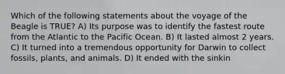 Which of the following statements about the voyage of the Beagle is TRUE? A) Its purpose was to identify the fastest route from the Atlantic to the Pacific Ocean. B) It lasted almost 2 years. C) It turned into a tremendous opportunity for Darwin to collect fossils, plants, and animals. D) It ended with the sinkin