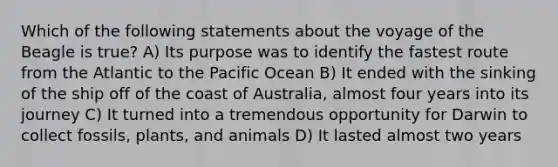 Which of the following statements about the voyage of the Beagle is true? A) Its purpose was to identify the fastest route from the Atlantic to the Pacific Ocean B) It ended with the sinking of the ship off of the coast of Australia, almost four years into its journey C) It turned into a tremendous opportunity for Darwin to collect fossils, plants, and animals D) It lasted almost two years