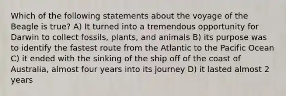 Which of the following statements about the voyage of the Beagle is true? A) It turned into a tremendous opportunity for Darwin to collect fossils, plants, and animals B) its purpose was to identify the fastest route from the Atlantic to the Pacific Ocean C) it ended with the sinking of the ship off of the coast of Australia, almost four years into its journey D) it lasted almost 2 years