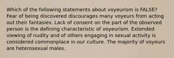 Which of the following statements about voyeurism is FALSE? Fear of being discovered discourages many voyeurs from acting out their fantasies. Lack of consent on the part of the observed person is the defining characteristic of voyeurism. Extended viewing of nudity and of others engaging in sexual activity is considered commonplace in our culture. The majority of voyeurs are heterosexual males.