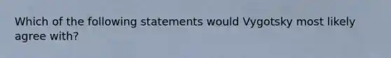 Which of the following statements would Vygotsky most likely agree with?