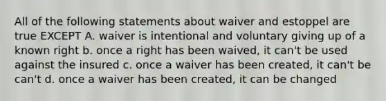 All of the following statements about waiver and estoppel are true EXCEPT A. waiver is intentional and voluntary giving up of a known right b. once a right has been waived, it can't be used against the insured c. once a waiver has been created, it can't be can't d. once a waiver has been created, it can be changed