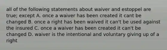 all of the following statements about waiver and estoppel are true; except A. once a waiver has been created it cant be changed B. once a right has been waived it can't be used against the insured C. once a waiver has been created it can't be changed D. waiver is the intentional and voluntary giving up of a right