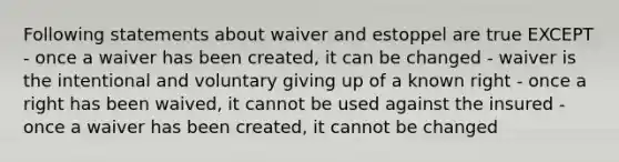 Following statements about waiver and estoppel are true EXCEPT - once a waiver has been created, it can be changed - waiver is the intentional and voluntary giving up of a known right - once a right has been waived, it cannot be used against the insured - once a waiver has been created, it cannot be changed