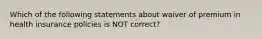 Which of the following statements about waiver of premium in health insurance policies is NOT correct?