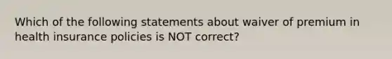 Which of the following statements about waiver of premium in health insurance policies is NOT correct?