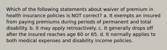 Which of the following statements about waiver of premium in health insurance policies is NOT correct? a. It exempts an insured from paying premiums during periods of permanent and total disability. b. It may apply retroactively. c. It generally drops off after the insured reaches age 60 or 65. d. It normally applies to both medical expenses and disability income policies.