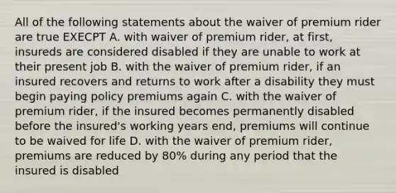 All of the following statements about the waiver of premium rider are true EXECPT A. with waiver of premium rider, at first, insureds are considered disabled if they are unable to work at their present job B. with the waiver of premium rider, if an insured recovers and returns to work after a disability they must begin paying policy premiums again C. with the waiver of premium rider, if the insured becomes permanently disabled before the insured's working years end, premiums will continue to be waived for life D. with the waiver of premium rider, premiums are reduced by 80% during any period that the insured is disabled