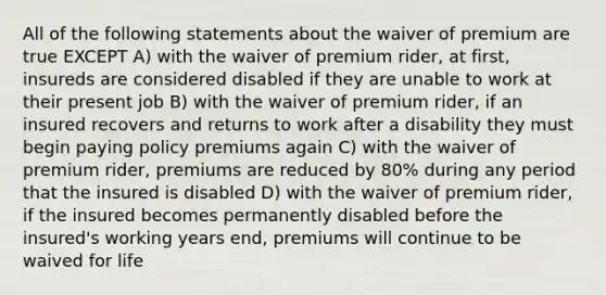 All of the following statements about the waiver of premium are true EXCEPT A) with the waiver of premium rider, at first, insureds are considered disabled if they are unable to work at their present job B) with the waiver of premium rider, if an insured recovers and returns to work after a disability they must begin paying policy premiums again C) with the waiver of premium rider, premiums are reduced by 80% during any period that the insured is disabled D) with the waiver of premium rider, if the insured becomes permanently disabled before the insured's working years end, premiums will continue to be waived for life