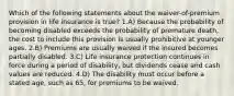 Which of the following statements about the waiver-of-premium provision in life insurance is true? 1.A) Because the probability of becoming disabled exceeds the probability of premature death, the cost to include this provision is usually prohibitive at younger ages. 2.B) Premiums are usually waived if the insured becomes partially disabled. 3.C) Life insurance protection continues in force during a period of disability, but dividends cease and cash values are reduced. 4.D) The disability must occur before a stated age, such as 65, for premiums to be waived.